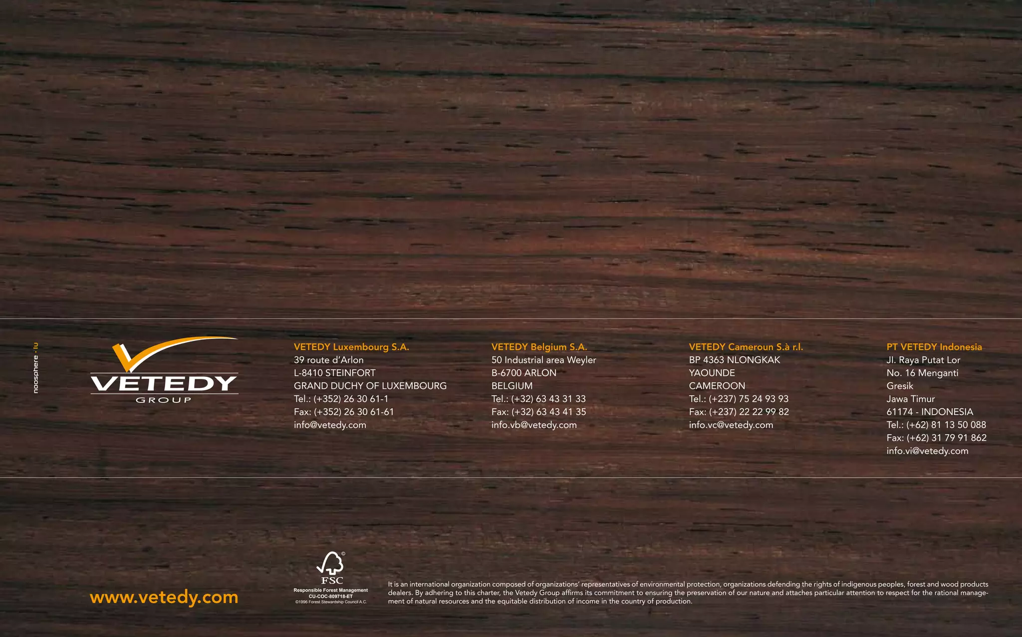 VETEDY Luxembourg S.A.                                                  VETEDY Belgium S.A.                                            VETEDY Cameroun S.à r.l.                                      PT VETEDY Indonesia
                 39 route d’Arlon                                                        50 Industrial area Weyler                                      BP 4363 NLONGKAK                                              JI. Raya Putat Lor
                 L-8410 STEINFORT                                                        B-6700 ARLON                                                   YAOUNDE                                                       No. 16 Menganti
                 GRAND DUCHY OF LUXEMBOURG                                               BELGIUM                                                        CAMEROON                                                      Gresik
    GROUP        Tel.: (+352) 26 30 61-1                                                 Tel.: (+32) 63 43 31 33                                        Tel.: (+237) 75 24 93 93                                      Jawa Timur
                 Fax: (+352) 26 30 61-61                                                 Fax: (+32) 63 43 41 35                                         Fax: (+237) 22 22 99 82                                       61174 - INDONESIA
                 info@vetedy.com                                                         info.vb@vetedy.com                                             info.vc@vetedy.com                                            Tel.: (+62) 81 13 50 088
                                                                                                                                                                                                                      Fax: (+62) 31 79 91 862
                                                                                                                                                                                                                      info.vi@vetedy.com




                                                         It is an international organization composed of organizations’ representatives of environmental protection, organizations defending the rights of indigenous peoples, forest and wood products

www.vetedy.com
                 Responsible Forest Management
                      CU-COC-809718-ET
                                                         dealers. By adhering to this charter, the Vetedy Group affirms its commitment to ensuring the preservation of our nature and attaches particular attention to respect for the rational manage-
                 ©1996 Forest Stewardship Council A.C.   ment of natural resources and the equitable distribution of income in the country of production.
 