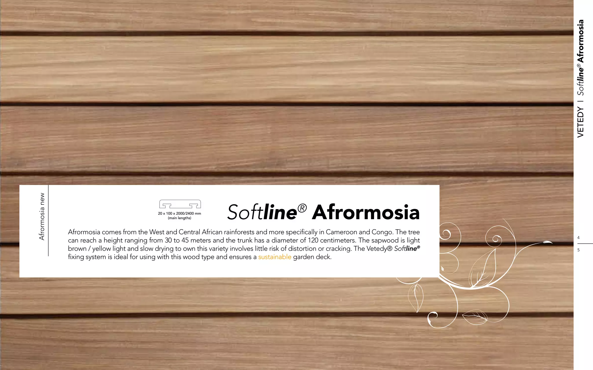 Vetedy    I    Softline® Afrormosia
Afrormosia new




                                                 20 x 100 x 2000/2400 mm
                                                       (main lengths)      Softline® Afrormosia
                 Afrormosia comes from the West and Central African rainforests and more specifically in Cameroon and Congo. The tree
                                                                                                                                                        4
                 can reach a height ranging from 30 to 45 meters and the trunk has a diameter of 120 centimeters. The sapwood is light
                 brown / yellow light and slow drying to own this variety involves little risk of distortion or cracking. The Vetedy® Softline®         5
                 fixing system is ideal for using with this wood type and ensures a sustainable garden deck.
 