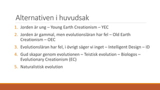 Alternativen i huvudsak
1. Jorden är ung – Young Earth Creationism – YEC
2. Jorden är gammal, men evolutionsläran har fel – Old Earth
Creationism – OEC
3. Evolutionsläran har fel, i övrigt säger vi inget – Intelligent Design – ID
4. Gud skapar genom evolutionen – Teistisk evolution – Biologos –
Evolutionary Creationism (EC)
5. Naturalistisk evolution
 