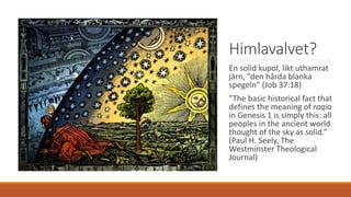 Himlavalvet?
En solid kupol, likt uthamrat
järn, ”den hårda blanka
spegeln” (Job 37:18)
”The basic historical fact that
defines the meaning of raqia
in Genesis 1 is simply this: all
peoples in the ancient world
thought of the sky as solid.”
(Paul H. Seely, The
Westminster Theological
Journal)
 