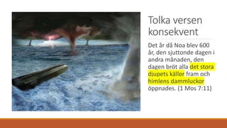Tolka versen
konsekvent
Det år då Noa blev 600
år, den sjuttonde dagen i
andra månaden, den
dagen bröt alla det stora
djupets källor fram och
himlens dammluckor
öppnades. (1 Mos 7:11)
 
