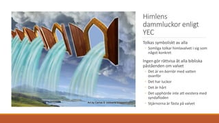 Himlens
dammluckor enligt
YEC
Tolkas symboliskt av alla
◦ Somliga tolkar himlavalvet i sig som
något konkret
Ingen gör rättvisa åt alla bibliska
påståenden om valvet
◦ Det är en barriär med vatten
ovanför
◦ Det har luckor
◦ Det är hårt
◦ Det upphörde inte att existera med
syndafloden
◦ Stjärnorna är fästa på valvet
 