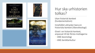 Hur ska urhistorien
tolkas?
Utan historisk kontext
(fundamentalism)
Innehållet uttrycker bara en
historiska kontext (liberalteologi)
Givet i en historisk kontext,
anpassat till de första mottagarna
◦ ANE-kosmologi
◦ ANE-berättarkultur
 