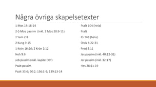 Några övriga skapelsetexter
1 Mos 14:18-24
2-5 Mos passim (inkl. 2 Mos 20:9-11)
1 Sam 2:8
2 Kung 9:15
1 Krön 16:26; 2 Krön 2:12
Neh 9:6
Job passim (inkl. kapitel 39f)
Psalt passim
Psalt 33:6; 90:2; 136:1-9; 139:13-14
Psalt 104 (hela)
Psalt
Ps 148 (hela)
Ords 8:22-31
Pred 3:11
Jes passim (inkl. 40:12-31)
Jer passim (inkl. 32:17)
Hes 28:11-19
 