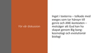 För vår diskussion
Inget i texterna – tolkade med
exeges som tar hänsyn till
genre och ANE-kontexten –
motsäger att Gud kan ha
skapat genom Big bang-
kosmologi och evolutionär
biologi
 