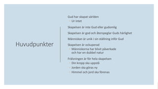 Huvudpunkter
Gud har skapat världen
◦ Ur intet
Skapelsen är inte Gud eller gudomlig
Skapelsen är god och återspeglar Guds härlighet
Människan är unik i sin ställning inför Gud
Skapelsen är ockuperad
◦ Människorna har blivit påverkade
och har en dubbel natur
Frälsningen är för hela skapelsen
◦ Din kropp ska uppstå
◦ Jorden ska göras ny
◦ Himmel och jord ska förenas
 
