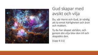 Gud skapar med
avsikt och vilja
Du, vår Herre och Gud, är värdig
att ta emot härligheten och äran
och makten.
Ty du har skapat världen, och
genom din vilja blev den till och
skapades den.
(Upp 4:11)
 