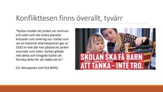 Konflikttesen finns överallt, tyvärr
”Kyrkan trodde att jorden var centrum
och solen och alla andra planeter
kretsade runt omkring oss. Galilei som
var en italiensk vetenskapsman gav ut
1632 en bok där han påstod att jorden
snurrade runt solen. Kyrkan gillade
inte detta och tvingade Galilei att
förneka detta för att rädda sitt liv.”
(Ur skoluppsats som fick MVG)
 