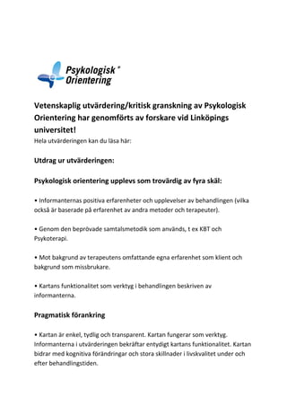 Vetenskaplig utvärdering/kritisk granskning av Psykologisk
Orientering har genomförts av forskare vid Linköpings
universitet!
Hela utvärderingen kan du läsa här:

LADDA NER

Utdrag ur utvärderingen:
Psykologisk orientering upplevs som trovärdig av fyra skäl:
• Informanternas positiva erfarenheter och upplevelser av behandlingen (vilka
också är baserade på erfarenhet av andra metoder och terapeuter).
• Genom den beprövade samtalsmetodik som används, t ex KBT och
Psykoterapi.
• Mot bakgrund av terapeutens omfattande egna erfarenhet som klient och
bakgrund som missbrukare.
• Kartans funktionalitet som verktyg i behandlingen beskriven av
informanterna.

Pragmatisk förankring
• Kartan är enkel, tydlig och transparent. Kartan fungerar som verktyg.
Informanterna i utvärderingen bekräftar entydigt kartans funktionalitet. Kartan
bidrar med kognitiva förändringar och stora skillnader i livskvalitet under och
efter behandlingstiden.

 