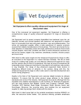 Vet Equipment offers quality ultrasound equipment for dogs at
discounted rates
One of the renowned vet equipment suppliers, Vet Equipment is offering a
comprehensive range of quality ultrasound equipment for dogs at discounted
rates.
Vet Equipment and its parent company KeeboMed has bestowed upon the vet
fraternity, farmers and animal breeders with dexterous vet equipment to enable
them to accomplish their task with great precision, care and professionalism. The
online vet equipment supplier offers a wide assortment of superior products
sourced from reliable manufacturers in the business. The client can choose from a
wide selection of reasonably priced and high performance products that include
colored Doppler, hand held, portable and black & white ultrasound machines as
well as the sutures, digital x-ray machines, anesthesia, monitors, infusion pumps
and much more.
With intent to offer some insight into the Ultrasound Equipment for Dogs on offer,
an executive at Vet Equipment in a recent interview revealed, “We are an ideal
choice for availing high quality yet cost effective Ultrasound Equipment for dogs
and the reasons are not hard to comprehend. We have an array of exceptional yet
reasonably priced ultrasound machines for dog ideal for all veterinary care centers
or dog hospitals. Our range of dog ultrasound equipment helps doctors in
diagnosing different kinds of ailments in the canines. Along with this, the
ultrasound equipment for dogs on offer is also used to view fetal development and
motion during pregnancy”.
Quality is the forte of Vet Equipment and customer delight remains its ultimate
endeavor. To ensure that the entire product range adheres to the highest
standards and norms of the industry, Vet Equipment sources its offerings from the
reputable and credible manufacturers in the business. At Veterinary Equipment,
one can avail products from Biolight, Choice med, Emperor, Carewell, Edan,
Youbetter, GPC Medical, Read Eagle, Sinorgmed, Welld, Biocare, Kaixin and
SonoScape. Moreover, the sourcing policy also enables the vet equipment
supplier to make big savings that it shares with the clients.
With intent to shed some light on the portable anesthesia machine RE902V on
offer, the executive further stated, “Our premium offering, portable anesthesia
 