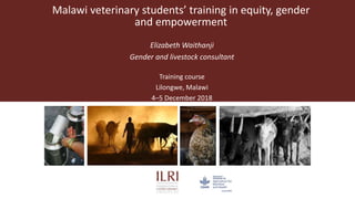 Malawi veterinary students’ training in equity, gender
and empowerment
Elizabeth Waithanji
Gender and livestock consultant
Training course
Lilongwe, Malawi
4–5 December 2018
 