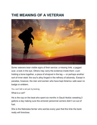 THE MEANING OF A VETERAN
Some veterans bear visible signs of their service: a missing limb, a jagged
scar, a look in the eye. Others may carry the evidence inside them: a pin
holding a bone together, a piece of shrapnel in the leg — or perhaps another
sort of inner steel: the soul’s alloy forged in the refinery of adversity. Except in
parades, however, the men and women who have kept America safe wear no
badge or emblem.
You can’t tell a vet just by looking.
What is a vet?
He is the cop on the beat who spent six months in Saudi Arabia sweating 2
gallons a day making sure the armored personnel carriers didn’t run out of
fuel.
She is the Nebraska farmer who worries every year that this time the bank
really will foreclose.
 