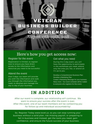 VETERAN
August 17th-19th, 2018
B U S I N E S S B U I L D E R
C O N F E R E N C E
Registration is limited, so register
now to ensure you have direct
access to the information and
resources you need to be successful.
Register for the event
Attend the event
Over 3 days, our team will provide
you with the information and walk
you through the information you
need, to develop and manage the
day to day of your business.
I N A D D I T I O N
After our event is complete, our relationship will continue.  We
want to ensure your success after the event is over:
After the event, one of our team members will be contacting you
for follow up and individual accountability!
So, Register Today www.txvet.us, so you can stop running your
business without a solid plan, risk missing payroll, or preparing to
fail in business and instead, get the tools you need, gain
confidence, and ensure the future success of your business
Get what you need
During this 3-day event, you will
have the opportunity to participate
in the workshops you need, attend
only the ones you like, or attend all. 
It's up to you.
Develop a Comprehensive Business Plan
Develop a Marketing Plan
Create a Marketing Message for your business
Many more - Our event schedule will be mailed
to everyone who registers for this event.
Here's how you get access now:
 