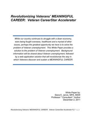 Revolutionizing Veterans’ MEANINGFUL
CAREER: Veteran CareerStar Accelerator




      While our country continues to struggle with a down economy,
      wars being fought overseas, healthcare and a myriad of other
    issues, perhaps the greatest opportunity we have is to solve the
    problem of Veteran unemployment. This White Paper provides a
     solution to the problem of Veteran unemployment. Background
   information will be shared about Veteran unemployment, followed
      by a web application solution that will revolutionize the way in
    which Veterans discover and sustain a MEANINGFUL CAREER.




                                                                  White Paper by:
                                                      Dana E. Jarvis, MPA, MSW
                                                   Professor * Consultant * Author
                                                                December 2, 2011



Revolutionizing Veterans’ MEANINGFUL CAREER: Veteran CareerStar Accelerator 1 | P a g e
 