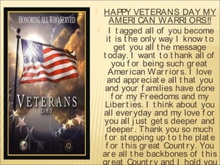 


HAPPY VETERANS DAY MY
AMERI CAN WARRI ORS!!
I t agged all of you become
it is t he only way I know t o
get you all t he message
t oday. I want t o t hank all of
you f or being such gr eat
Amer ican War r ior s. I love
and appr eciat e all t hat you
and your f amilies have done
f or my Fr eedoms and my
Liber t ies. I t hink about you
all ever yday and my love f or
you all j ust get s deeper and
deeper . Thank you so much
f or st epping up t o t he plat e
f or t his gr eat Count r y. You
ar e all t he backbones of t his
gr eat Count r y and I hold you

 