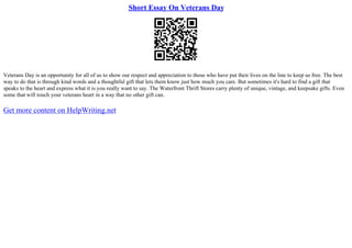 Short Essay On Veterans Day
Veterans Day is an opportunity for all of us to show our respect and appreciation to those who have put their lives on the line to keep us free. The best
way to do that is through kind words and a thoughtful gift that lets them know just how much you care. But sometimes it's hard to find a gift that
speaks to the heart and express what it is you really want to say. The Waterfront Thrift Stores carry plenty of unique, vintage, and keepsake gifts. Even
some that will touch your veterans heart in a way that no other gift can.
Get more content on HelpWriting.net
 