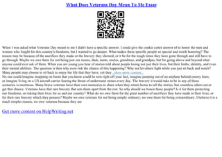 What Does Veterans Day Mean To Me Essay
When I was asked what Veterans Day meant to me I didn't have a specific answer. I could give the cookie cutter answer of to honor the men and
women who fought for this country's freedoms, but I wanted to go deeper. What makes these specific people so special and worth honoring? The
reason may be because of the sacrifices they made or the bravery they showed; or it be for the tough times they have gone through and still have to
go through. Maybe we owe them for not being just our moms, dads, aunts, uncles, grandmas, and grandpas; but for going above and beyond what
anyone could ever ask of them. When you are young you hear of stories told about people losing not just their lives, but their limbs, identity, and even
their mental abilities. The question is then why even risk the chance of this happening? Why not let others fight while you just sit back and watch?
Many people may choose to sit back to enjoy the life that they have, yet they...show more content...
No one could imagine strapping on boots that you know could be torn right off your feet, imagine jumping out of an airplane behind enemy lines;
or imagine living on a US aircraft carrier fearing the threat of underwater mines every day. The bravery it would take to be in any of those
scenarios is enormous. Many brave veterans have their own memories to share when they return home to tell the stories, but countless others never
get that chance. Veterans have that rare bravery that sets them apart from the rest. So why should we honor these people? Is it for them protecting
our freedoms, or risking their lives for us and our country? What do we owe them for the great number of sacrifices they have made in their lives, or
for their rare bravery which they possess? Maybe we owe veterans for not being simply ordinary; we owe them for being extraordinary. I believe it is a
much simpler reason, we owe veterans because they are
Get more content on HelpWriting.net
 