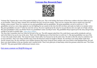Veterans Day Research Paper
Veterans Day Veterans day is one of the greatest holidays of the year. This is the holiday that honors all the brave soldiers who have fallen too give
us our freedom. There are many veterans alive and dead who have served our country. There are two veterans that come to mind every time this
holiday comes around. Those two veterans are my great grandfather and my grandfather. My great grandfather served in world war 11. My
grandfather served as a navy ship captain he was not fighting for our country at the time but still was there and ready too battle at in minutes notice.
My great grandfather was just 17 when he went into service. He never signed up for the army he was just thrown into was right out of high–school.
My great grandfather's name was Robert Nicols my grandfather's name was Boyd Teeter. My grandfather Boyd signed up for the army and got lucky
enough to not half to actually fight....show more content...
The story that I remember most was when he first got to the war. The drill sergeant asked him if he could shoot a gun and he mistakenly said yes
and in the blink of an eye he was in the army. There were 200 fighting men on the front line in world war 11, My great grandfather was one of the
12 men who made it back safely. The reason he made it back safley was because he ran the entire time. He told us after the army he could have ran
to texas and back. Their were many terriable storys from the holocaust camps he fought to liberate. He said there were lamp shades made from
Jewish womens skin. He also said there were children skinnyer than twigs crying for there mothers who were killed or had abandond them. He said
there were dead children in the gas chamber and it smelled awful. There were giant pits of dead bodys which the germans called this area "The Giant
Trash Pit". My great grand father suffered post tramatic stress
Get more content on HelpWriting.net
 