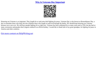 Why Is Veterans Day Important
Honoring our Veterans is so important. They fought for us and some died fighting for peace. Veterans Day is also known as Remembrance Day, a
day to remember those who died, but also celebrate those who fought on and lived through the battles. We should keep honoring our Veterans
because war is not over. We still have people fighting for us right now. Veterans has been celebrated for so many years and in 1938, the day had so
many ceremonies and parades that Congress marked it an official holiday. I would like to thank both of my great–grandpas, for fighting for peace in
America and other countries.
Get more content on HelpWriting.net
 
