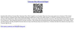 Veterans Day Research Paper
Ismaelia Alba 3rd hour Veterans Day: Honoring Those Who Fought for our Freedom There have been many great wars in history of The United
States of America, and these loyal, hard working and aging soldiers have come to be called veterans. A veteran is someone who has served or is
serving in the armed forces. They are honored on November, 11 every year. That's how much they mean to us. We honor them because they risk their
lives saving ours. They should be noticed for all their sacrifices. They should also be honored because they help keep freedom in our country. These
are three reasons why they should be honored, there are many more because they do so much for us. Veterans risk their lives almost every day for us.
Veterans fight for our
Get more content on HelpWriting.net
 