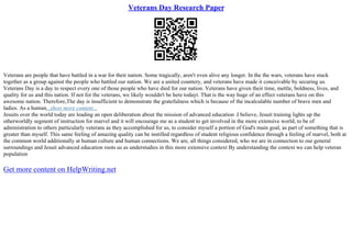 Veterans Day Research Paper
Veterans are people that have battled in a war for their nation. Some tragically, aren't even alive any longer. In the the wars, veterans have stuck
together as a group against the people who battled our nation. We are a united countery, and veterans have made it conceivable by securing us.
Veterans Day is a day to respect every one of those people who have died for our nation. Veterans have given their time, mettle, boldness, lives, and
quality for us and this nation. If not for the veterans, we likely wouldn't be here todayt. That is the way huge of an effect veterans have on this
awesome nation. Therefore,The day is insufficient to demonstrate the gratefulness which is because of the incalculable number of brave men and
ladies. As a human...show more content...
Jesuits over the world today are leading an open deliberation about the mission of advanced education .I believe, Jesuit training lights up the
otherworldly segment of instruction for marvel and it will encourage me as a student to get involved in the more extensive world, to be of
administration to others particularly veterans as they accomplished for us, to consider myself a portion of God's main goal, as part of something that is
greater than myself. This same feeling of amazing quality can be instilled regardless of student religious confidence through a feeling of marvel, both at
the common world additionally at human culture and human connections. We are, all things considered, who we are in connection to our general
surroundings and Jesuit advanced education roots us as understudies in this more extensive context By understanding the context we can help veteran
population
Get more content on HelpWriting.net
 