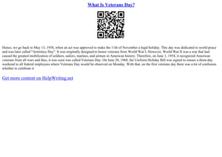 What Is Veterans Day?
Hence, we go back to May 13, 1938, when an act was approved to make the 11th of November a legal holiday. This day was dedicated to world peace
and was later called "Armistice Day". It was originally designed to honor veterans from World War I. However, World War II was a war that had
caused the greatest mobilization of soldiers, sailors, marines, and airmen in American history. Therefore, on June 1, 1954, it recognized American
veterans from all wars and thus, it was soon was called Veterans Day. On June 28, 1968, the Uniform Holiday Bill was signed to ensure a three
–day
weekend to all federal employees where Veterans Day would be observed on Monday. With that, on the first veterans day there was a lot of confusion
whether to celebrate it
Get more content on HelpWriting.net
 