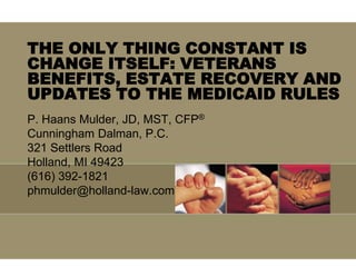 THE ONLY THING CONSTANT IS
CHANGE ITSELF: VETERANS
BENEFITS, ESTATE RECOVERY AND
UPDATES TO THE MEDICAID RULES
P. Haans Mulder, JD, MST, CFP®
Cunningham Dalman, P.C.
321 Settlers Road
Holland, MI 49423
(616) 392-1821
phmulder@holland-law.com
 
