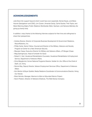 ACKNOWLEDGEMENTS
Julie Dixon (for support beyond what I could have ever expected), Denise Keyes, and Maria
Hoover (Georgetown and CSIC); Jim Cowen, Amanda Candy, Carrie Dooher, Trish Taylor, and
Marie Manning (Ogilvy Public Relations Worldwide); Mark, Sachsen, and Samarra Belinsky (for
giving up family time)
In addition, many thanks to the following interview subjects for their time and willingness to
share their perspectives:
- Andrew Borene, Director of Corporate Business Development & Government Relations,
ReconRobotics, Inc.
- Phillip Carter, Senior Fellow, Counsel and Director of the Military, Veterans and Society
Program at Center for a New American Security
- Maureen Casey, Executive Director for Military and Veterans Affairs, JP Morgan Chase
- Meg Garlinghouse, Head of LInkedIn for Good
- Robert C. Hart, Vocational Rehabilitation Counselor, Vocational Rehabilitation & Employment
Service, Department of Veterans Affairs.
- Chris Manglicmot, former National Programs Director, Soldier for Life, Office of the Chief of
Staff, U.S. Army.
- Dennis May, Deputy Director, Veteran Employment Services Office, Department of Veterans
Affairs
- Kim Morton & Bryan Goettel, Media Relations Coordinator & Communications Director, Hiring
Our Heroes
- Brian Nichols, Manager, Warriors to Work at Wounded Warrior Project.
- Kevin Preston, Director of Veterans Initiatives, The Walt Disney Company

3

 