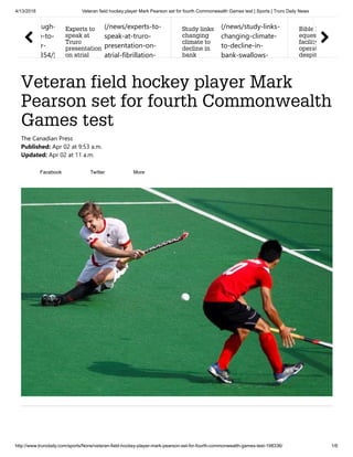 4/13/2018 Veteran field hockey player Mark Pearson set for fourth Commonwealth Games test | Sports | Truro Daily News
http://www.trurodaily.com/sports/None/veteran-field-hockey-player-mark-pearson-set-for-fourth-commonwealth-games-test-198336/ 1/6
Veteran field hockey player Mark
Pearson set for fourth Commonwealth
Games test
ugh-
e-to-
r-
354/)
Experts to
speak at
Truro
presentation
on atrial
(/news/experts-to-
speak-at-truro-
presentation-on-
atrial-fibrillation-
Study links
changing
climate to
decline in
bank
(/news/study-links-
changing-climate-
to-decline-in-
bank-swallows-
Bible H
eques
facility
operat
despit
The Canadian Press
Published: Apr 02 at 9:53 a.m.
Updated: Apr 02 at 11 a.m.
Facebook Twitter More
 
 