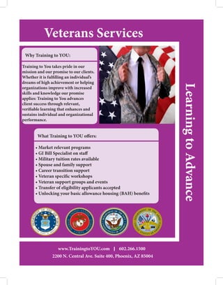 Veterans Services
 Why Training to YOU:

Training to You takes pride in our
mission and our promise to our clients.
Whether it is fulfilling an individual’s
dreams of high achievement or helping




                                                                 Learning to Advance
organizations improve with increased
skills and knowledge our promise
applies: Training to You advances
client success through relevant,
verifiable learning that enhances and
sustains individual and organizational
performance.


        What Training to YOU offers:

       • Market relevant programs
       • GI Bill Specialist on staff
       • Military tuition rates available
       • Spouse and family support
       • Career transition support
       • Veteran specific workshops
       • Veteran support groups and events
       • Transfer of eligibility applicants accepted
       • Unlocking your basic allowance housing (BAH) benefits




			 www.TrainingtoYOU.com                      602.266.1500
					 Ave. Suite 400, Phoenix, AZ 85004
	 	 2200 N. Central
 