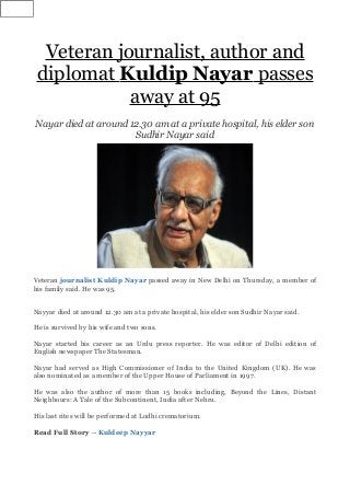 Veteran journalist, author and
diplomat Kuldip Nayar passes
away at 95
Nayar died at around 12.30 am at a private hospital, his elder son
Sudhir Nayar said
Veteran journalist Kuldip Nayar passed away in New Delhi on Thursday, a member of
his family said. He was 95.
Nayyar died at around 12.30 am at a private hospital, his elder son Sudhir Nayar said.
He is survived by his wife and two sons.
Nayar started his career as an Urdu press reporter. He was editor of Delhi edition of
English newspaper The Statesman.
Nayar had served as High Commissioner of India to the United Kingdom (UK). He was
also nominated as a member of the Upper House of Parliament in 1997.
He was also the author of more than 15 books including, Beyond the Lines, Distant
Neighbours: A Tale of the Subcontinent, India after Nehru.
His last rites will be performed at Lodhi crematorium.
Read Full Story →Kuldeep Nayyar
 