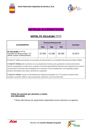 Real Federación Española de Karate y D.A.
Miembro del Comité Olímpico Español
HOTELES ALTERNATIVOS:
HOTEL FC VILLALBA ****
Todos los precios por persona y noche.
IVA INCLUIDO
* Otras alternativas de alojamiento disponibles previa solicitud a la agencia.
ALOJAMIENTO
Precios/Persona AD
Comidas
DUI DBL TRP
FC VILLALBA /****/
Carretera de Navacerrada 1,37
28400 Collado Villalba(Madrid)
53,50€ 31,50€ 28,50€ 10,50 €
El Hotel FC Villalba está situado en la carretera de Navacerrada, en el madrileño Municipio de Collado Villalba.
El Hotel FC Villalba está construido con una arquitectura moderna, pero guardando la esencia del entorno
natural, consiguiendo un lugar único, acogedor y funcional especialmente enfocado para cualquier tipo de evento,
convenciones ó formación para empleados de su empresa. En las inmediaciones, los huéspedes pueden
practicar actividades como esquí, senderismo y equitación.
El Hotel FC Villalba cuenta con 96 habitaciones totalmente equipadas con TV de plasma, Internet, baño
completo, amenities, teléfono, caja de seguridad, calefacción y aire acondicionado.
 