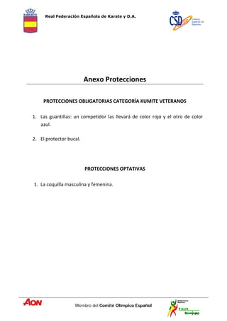 Real Federación Española de Karate y D.A.
Miembro del Comité Olímpico Español
Anexo Protecciones
PROTECCIONES OBLIGATORIAS CATEGORÍA KUMITE VETERANOS
1. Las guantillas: un competidor las llevará de color rojo y el otro de color
azul.
2. El protector bucal.
PROTECCIONES OPTATIVAS
1. La coquilla masculina y femenina.
 