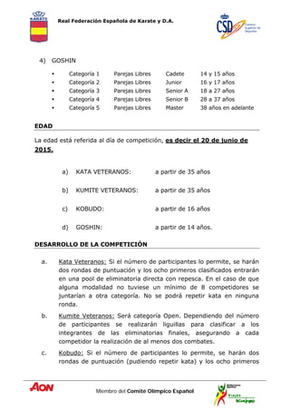 Real Federación Española de Karate y D.A.
Miembro del Comité Olímpico Español
4) GOSHIN
 Categoría 1 Parejas Libres Cadete 14 y 15 años
 Categoría 2 Parejas Libres Junior 16 y 17 años
 Categoría 3 Parejas Libres Senior A 18 a 27 años
 Categoría 4 Parejas Libres Senior B 28 a 37 años
 Categoría 5 Parejas Libres Master 38 años en adelante
EDAD
La edad está referida al día de competición, es decir el 20 de junio de
2015.
a) KATA VETERANOS: a partir de 35 años
b) KUMITE VETERANOS: a partir de 35 años
c) KOBUDO: a partir de 16 años
d) GOSHIN: a partir de 14 años.
DESARROLLO DE LA COMPETICIÓN
a. Kata Veteranos: Si el número de participantes lo permite, se harán
dos rondas de puntuación y los ocho primeros clasificados entrarán
en una pool de eliminatoria directa con repesca. En el caso de que
alguna modalidad no tuviese un mínimo de 8 competidores se
juntarían a otra categoría. No se podrá repetir kata en ninguna
ronda.
b. Kumite Veteranos: Será categoría Open. Dependiendo del número
de participantes se realizarán liguillas para clasificar a los
integrantes de las eliminatorias finales, asegurando a cada
competidor la realización de al menos dos combates.
c. Kobudo: Si el número de participantes lo permite, se harán dos
rondas de puntuación (pudiendo repetir kata) y los ocho primeros
 