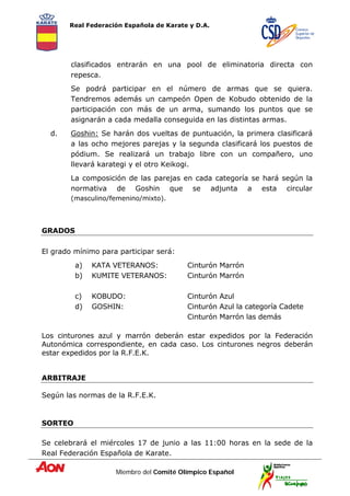 Real Federación Española de Karate y D.A.
Miembro del Comité Olímpico Español
clasificados entrarán en una pool de eliminatoria directa con
repesca.
Se podrá participar en el número de armas que se quiera.
Tendremos además un campeón Open de Kobudo obtenido de la
participación con más de un arma, sumando los puntos que se
asignarán a cada medalla conseguida en las distintas armas.
d. Goshin: Se harán dos vueltas de puntuación, la primera clasificará
a las ocho mejores parejas y la segunda clasificará los puestos de
pódium. Se realizará un trabajo libre con un compañero, uno
llevará karategi y el otro Keikogi.
La composición de las parejas en cada categoría se hará según la
normativa de Goshin que se adjunta a esta circular
(masculino/femenino/mixto).
GRADOS
El grado mínimo para participar será:
a) KATA VETERANOS: Cinturón Marrón
b) KUMITE VETERANOS: Cinturón Marrón
c) KOBUDO: Cinturón Azul
d) GOSHIN: Cinturón Azul la categoría Cadete
Cinturón Marrón las demás
Los cinturones azul y marrón deberán estar expedidos por la Federación
Autonómica correspondiente, en cada caso. Los cinturones negros deberán
estar expedidos por la R.F.E.K.
ARBITRAJE
Según las normas de la R.F.E.K.
SORTEO
Se celebrará el miércoles 17 de junio a las 11:00 horas en la sede de la
Real Federación Española de Karate.
 