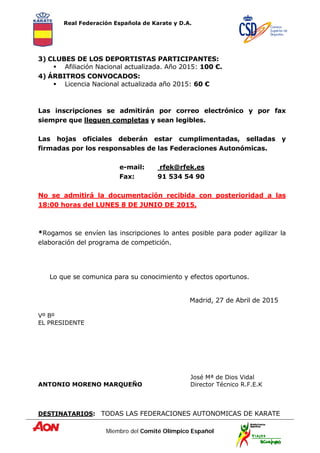 Real Federación Española de Karate y D.A.
Miembro del Comité Olímpico Español
3) CLUBES DE LOS DEPORTISTAS PARTICIPANTES:
 Afiliación Nacional actualizada. Año 2015: 100 €.
4) ÁRBITROS CONVOCADOS:
 Licencia Nacional actualizada año 2015: 60 €
Las inscripciones se admitirán por correo electrónico y por fax
siempre que lleguen completas y sean legibles.
Las hojas oficiales deberán estar cumplimentadas, selladas y
firmadas por los responsables de las Federaciones Autonómicas.
e-mail: rfek@rfek.es
Fax: 91 534 54 90
No se admitirá la documentación recibida con posterioridad a las
18:00 horas del LUNES 8 DE JUNIO DE 2015.
*Rogamos se envíen las inscripciones lo antes posible para poder agilizar la
elaboración del programa de competición.
Lo que se comunica para su conocimiento y efectos oportunos.
Madrid, 27 de Abril de 2015
Vº Bº
EL PRESIDENTE
José Mª de Dios Vidal
ANTONIO MORENO MARQUEÑO Director Técnico R.F.E.K
DESTINATARIOS: TODAS LAS FEDERACIONES AUTONOMICAS DE KARATE
 
