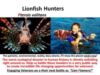 Hunters 
Lionfish 
Pterois volitans 
The patriotic, environmental, reality, docu-drama ,TV show the planet needs now! 
The worst ecological disaster in human history is silently unfolding 
right around us. Help us battle these invaders in a very public way 
to create incredible life changing opportunities for veterans! 
Engaging Veterans on a their next battle as “Lion Ptamers!” 
 