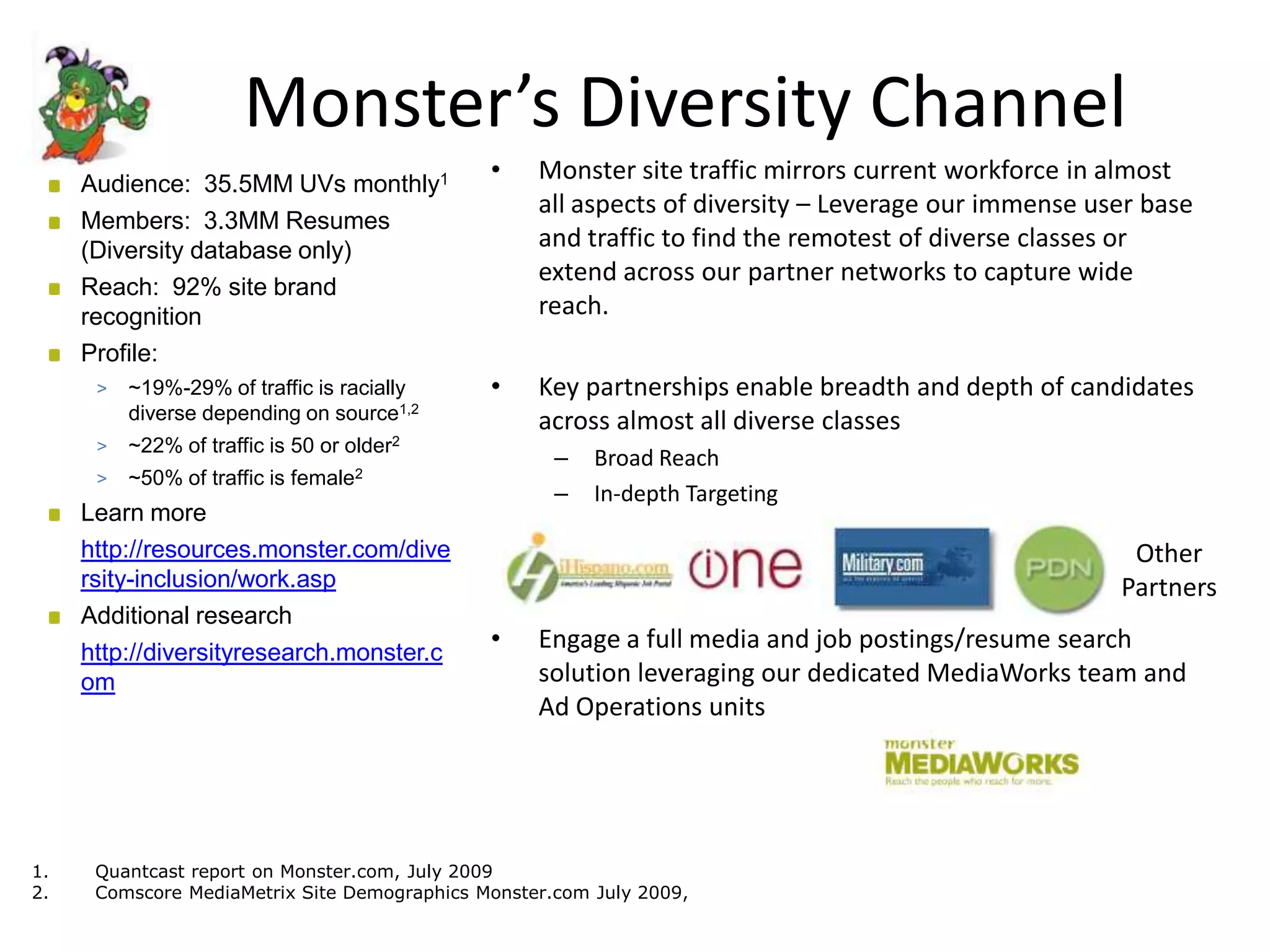 Monster’s Diversity Channel
     Audience: 35.5MM UVs monthly1
                                              •    Monster site traffic mirrors current workforce in almost
                                                   all aspects of diversity – Leverage our immense user base
     Members: 3.3MM Resumes
     (Diversity database only)                     and traffic to find the remotest of diverse classes or
                                                   extend across our partner networks to capture wide
     Reach: 92% site brand
     recognition                                   reach.
     Profile:
      >   ~19%-29% of traffic is racially     •    Key partnerships enable breadth and depth of candidates
          diverse depending on source1,2           across almost all diverse classes
      >   ~22% of traffic is 50 or older2
                                                     –   Broad Reach
      >   ~50% of traffic is female2
                                                     –   In-depth Targeting
     Learn more
     http://resources.monster.com/dive                                                                Other
     rsity-inclusion/work.asp                                                                        Partners
     Additional research
     http://diversityresearch.monster.c
                                              •    Engage a full media and job postings/resume search
     om                                            solution leveraging our dedicated MediaWorks team and
                                                   Ad Operations units




1.    Quantcast report on Monster.com, July 2009
2.    Comscore MediaMetrix Site Demographics Monster.com July 2009,
 