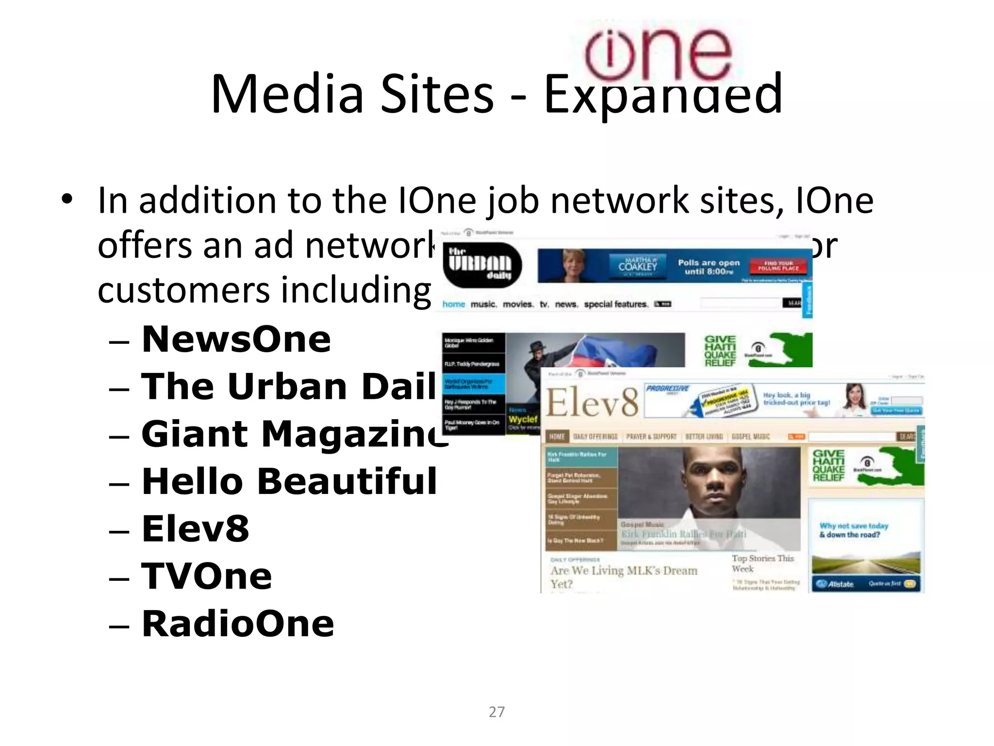 Media Sites - Expanded
• In addition to the IOne job network sites, IOne
  offers an ad network worthy of attention for
  customers including:
  –   NewsOne
  –   The Urban Daily
  –   Giant Magazine
  –   Hello Beautiful
  –   Elev8
  –   TVOne
  –   RadioOne

                         27
 