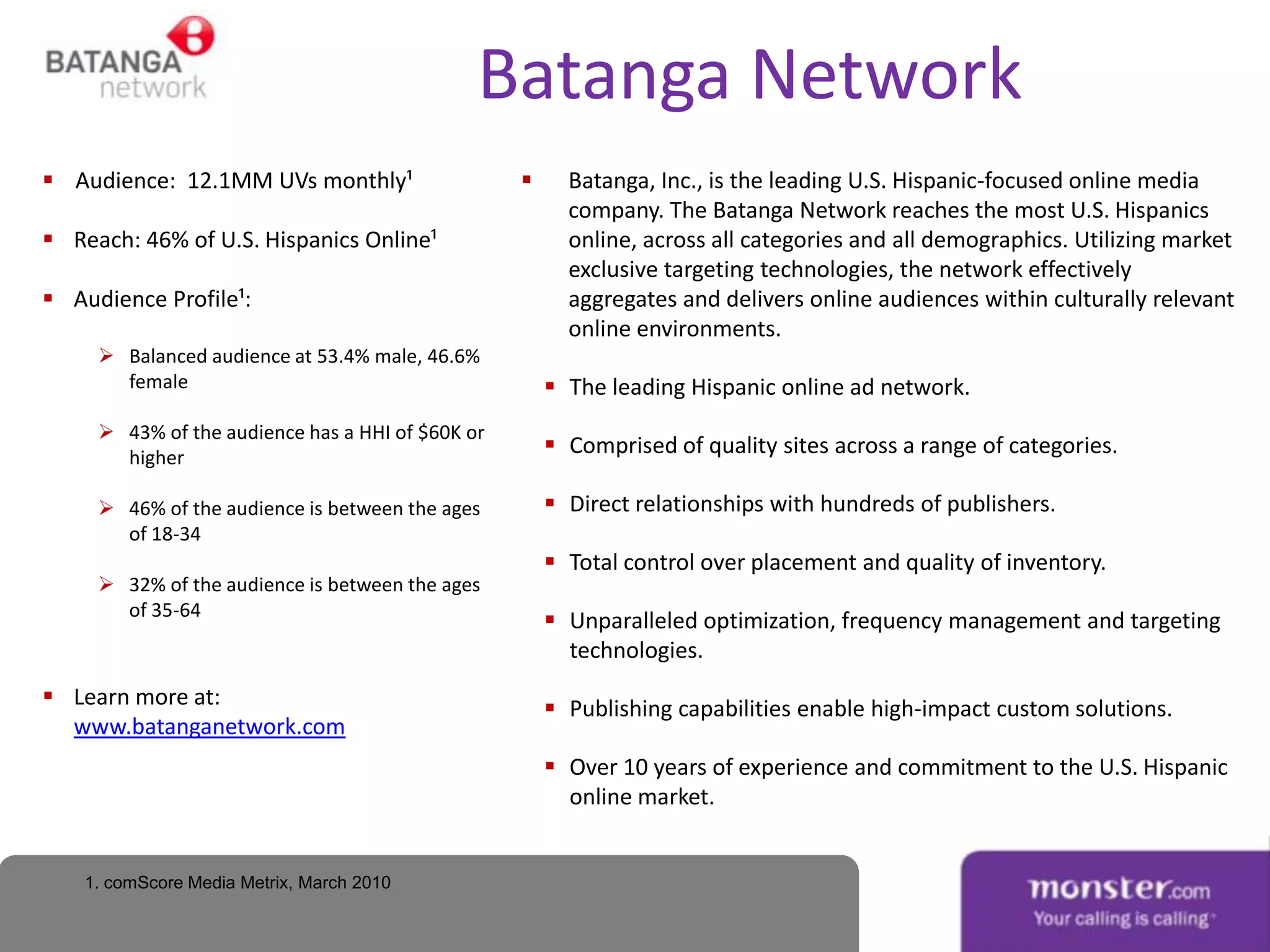 Batanga Network
 Audience: 12.1MM UVs monthly¹                        Batanga, Inc., is the leading U.S. Hispanic-focused online media
                                                        company. The Batanga Network reaches the most U.S. Hispanics
 Reach: 46% of U.S. Hispanics Online¹                  online, across all categories and all demographics. Utilizing market
                                                        exclusive targeting technologies, the network effectively
 Audience Profile¹:                                    aggregates and delivers online audiences within culturally relevant
                                                        online environments.
      Balanced audience at 53.4% male, 46.6%
       female                                          The leading Hispanic online ad network.
      43% of the audience has a HHI of $60K or
       higher
                                                       Comprised of quality sites across a range of categories.

      46% of the audience is between the ages         Direct relationships with hundreds of publishers.
       of 18-34
                                                       Total control over placement and quality of inventory.
      32% of the audience is between the ages
       of 35-64
                                                       Unparalleled optimization, frequency management and targeting
                                                        technologies.
 Learn more at:                                       Publishing capabilities enable high-impact custom solutions.
  www.batanganetwork.com
                                                       Over 10 years of experience and commitment to the U.S. Hispanic
                                                        online market.


    1. comScore Media Metrix, March 2010
 