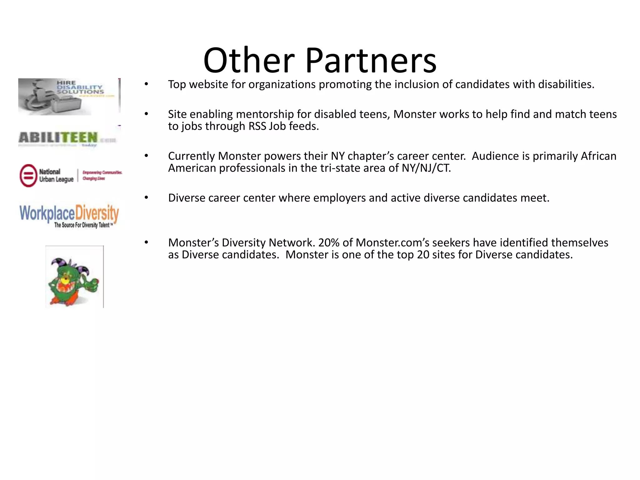 •
          Other Partners
    Top website for organizations promoting the inclusion of candidates with disabilities.

•   Site enabling mentorship for disabled teens, Monster works to help find and match teens
    to jobs through RSS Job feeds.

•   Currently Monster powers their NY chapter’s career center. Audience is primarily African
    American professionals in the tri-state area of NY/NJ/CT.

•   Diverse career center where employers and active diverse candidates meet.


•   Monster’s Diversity Network. 20% of Monster.com’s seekers have identified themselves
    as Diverse candidates. Monster is one of the top 20 sites for Diverse candidates.
 