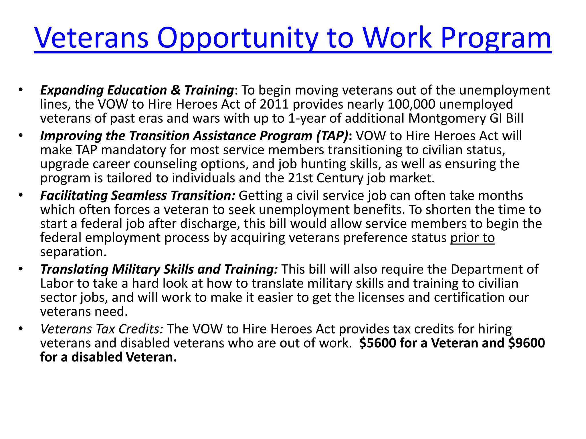 Veterans Opportunity to Work Program
•   Expanding Education & Training: To begin moving veterans out of the unemployment
    lines, the VOW to Hire Heroes Act of 2011 provides nearly 100,000 unemployed
    veterans of past eras and wars with up to 1-year of additional Montgomery GI Bill
•   Improving the Transition Assistance Program (TAP): VOW to Hire Heroes Act will
    make TAP mandatory for most service members transitioning to civilian status,
    upgrade career counseling options, and job hunting skills, as well as ensuring the
    program is tailored to individuals and the 21st Century job market.
•   Facilitating Seamless Transition: Getting a civil service job can often take months
    which often forces a veteran to seek unemployment benefits. To shorten the time to
    start a federal job after discharge, this bill would allow service members to begin the
    federal employment process by acquiring veterans preference status prior to
    separation.
•   Translating Military Skills and Training: This bill will also require the Department of
    Labor to take a hard look at how to translate military skills and training to civilian
    sector jobs, and will work to make it easier to get the licenses and certification our
    veterans need.
•   Veterans Tax Credits: The VOW to Hire Heroes Act provides tax credits for hiring
    veterans and disabled veterans who are out of work. $5600 for a Veteran and $9600
    for a disabled Veteran.
 