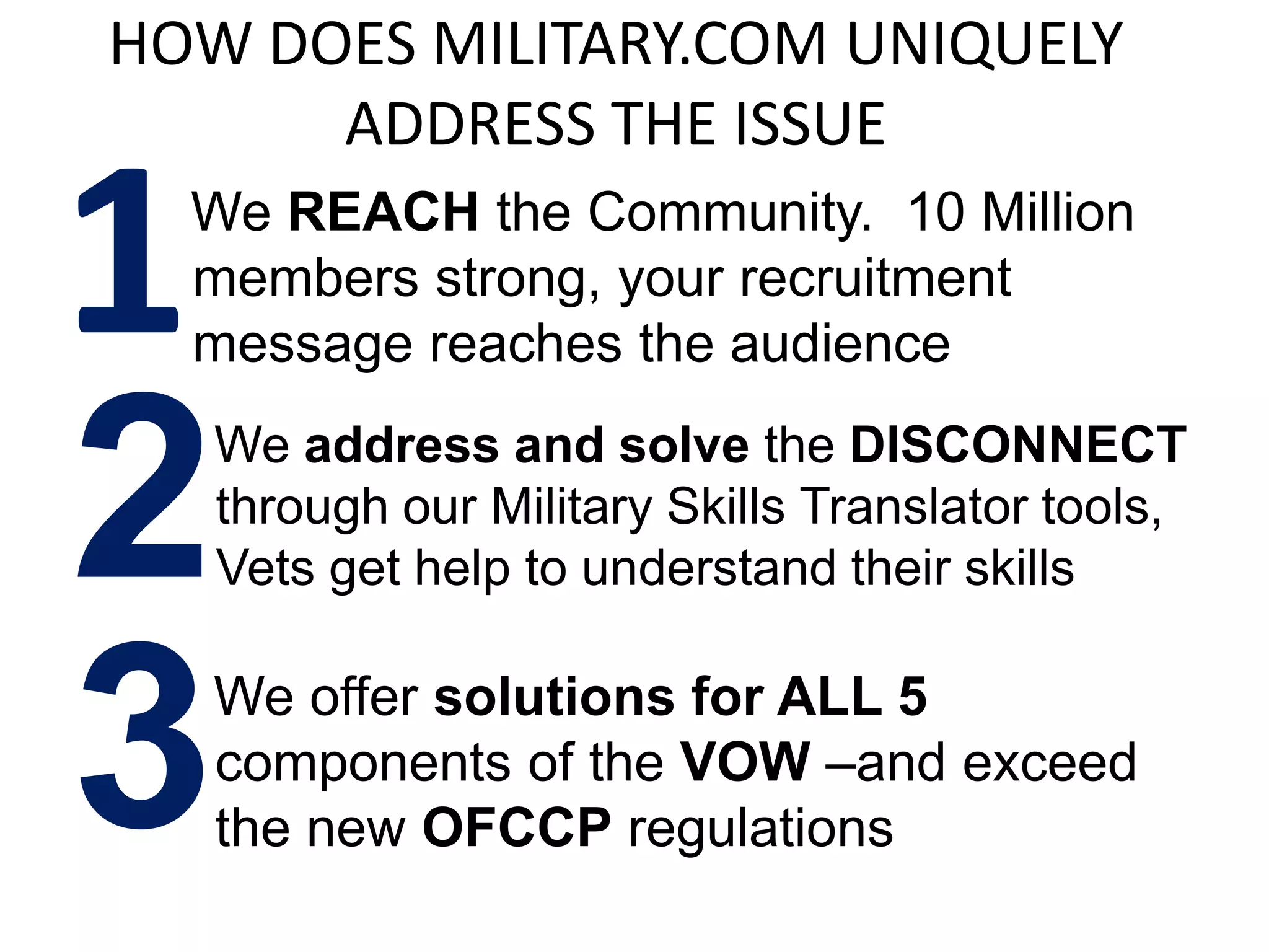 HOW DOES MILITARY.COM UNIQUELY
      ADDRESS THE ISSUE

1 We REACH the Community. 10 Million
  members strong, your recruitment
  message reaches the audience


2  We address and solve the DISCONNECT
   through our Military Skills Translator tools,
   Vets get help to understand their skills



3  We offer solutions for ALL 5
   components of the VOW –and exceed
   the new OFCCP regulations
 