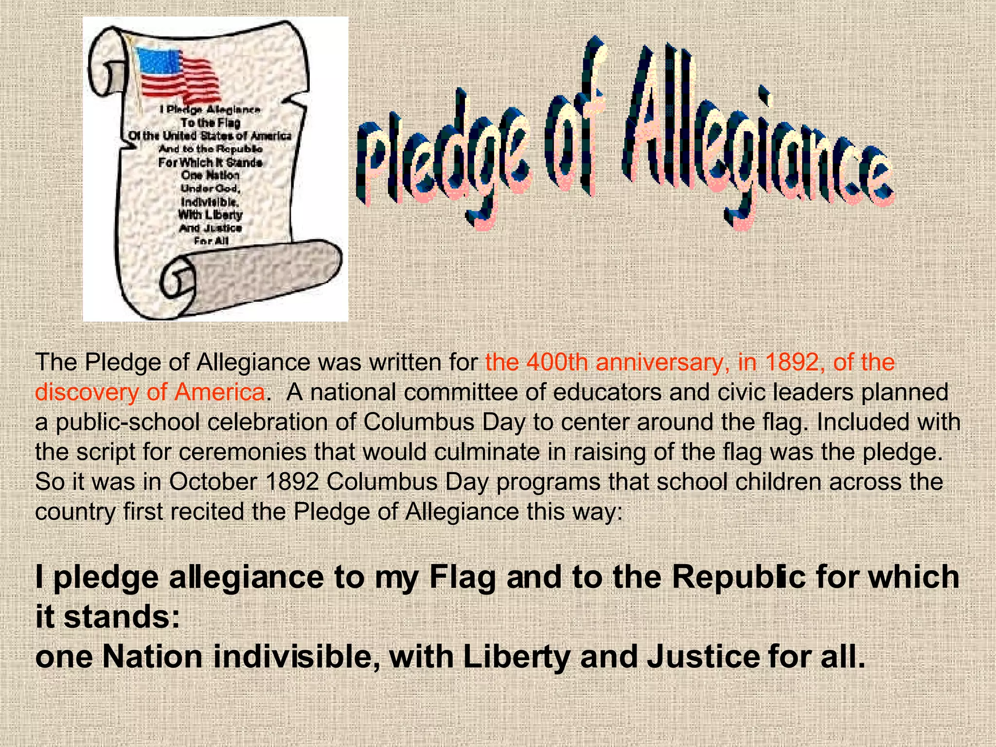 The Pledge of Allegiance was written for  the 400th anniversary, in 1892, of the discovery of America .  A national committee of educators and civic leaders planned a public-school celebration of Columbus Day to center around the flag. Included with the script for ceremonies that would culminate in raising of the flag was the pledge. So it was in October 1892 Columbus Day programs that school children across the country first recited the Pledge of Allegiance this way: I pledge allegiance to my Flag and to the Republic for which it stands:  one Nation indivisible, with Liberty   and Justice for all. Pledge of Allegiance 