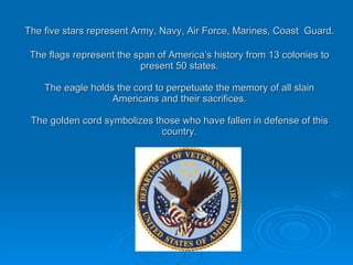 The five stars represent Army, Navy, Air Force, Marines, Coast   Guard. The flags represent the span of America’s history from 13 colonies to present 50 states. The eagle holds the cord to perpetuate the memory of all slain Americans and their sacrifices. The golden cord symbolizes those who have fallen in defense of this country. 