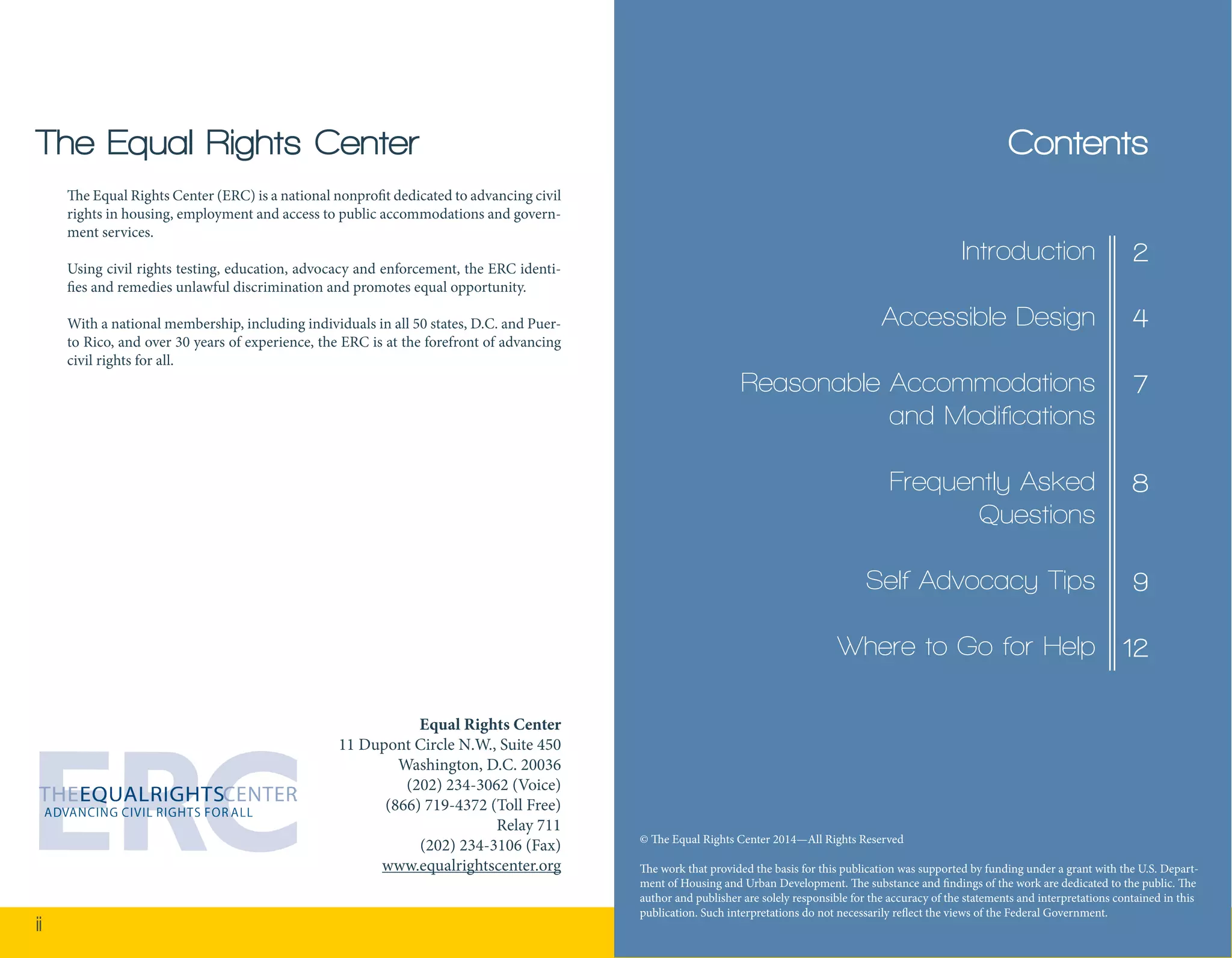 ii 1 
Contents 
The Equal Rights Center (ERC) is a national nonprofit dedicated to advancing civil 
rights in housing, employment and access to public accommodations and govern-ment 
services. 
Using civil rights testing, education, advocacy and enforcement, the ERC identi-fies 
and remedies unlawful discrimination and promotes equal opportunity. 
With a national membership, including individuals in all 50 states, D.C. and Puer-to 
Rico, and over 30 years of experience, the ERC is at the forefront of advancing 
civil rights for all. 
The Equal Rights Center 
Equal Rights Center 
11 Dupont Circle N.W., Suite 450 
Washington, D.C. 20036 
(202) 234-3062 (Voice) 
(866) 719-4372 (Toll Free) 
Relay 711 
(202) 234-3106 (Fax) 
www.equalrightscenter.org 
2 
4 
7 
8 
9 
12 
Introduction 
Accessible Design 
Reasonable Accommodations 
and Modifications 
Frequently Asked 
Questions 
Self Advocacy Tips 
Where to Go for Help 
© The Equal Rights Center 2014—All Rights Reserved 
The work that provided the basis for this publication was supported by funding under a grant with the U.S. Depart-ment 
of Housing and Urban Development. The substance and findings of the work are dedicated to the public. The 
author and publisher are solely responsible for the accuracy of the statements and interpretations contained in this 
publication. Such interpretations do not necessarily reflect the views of the Federal Government. 
 