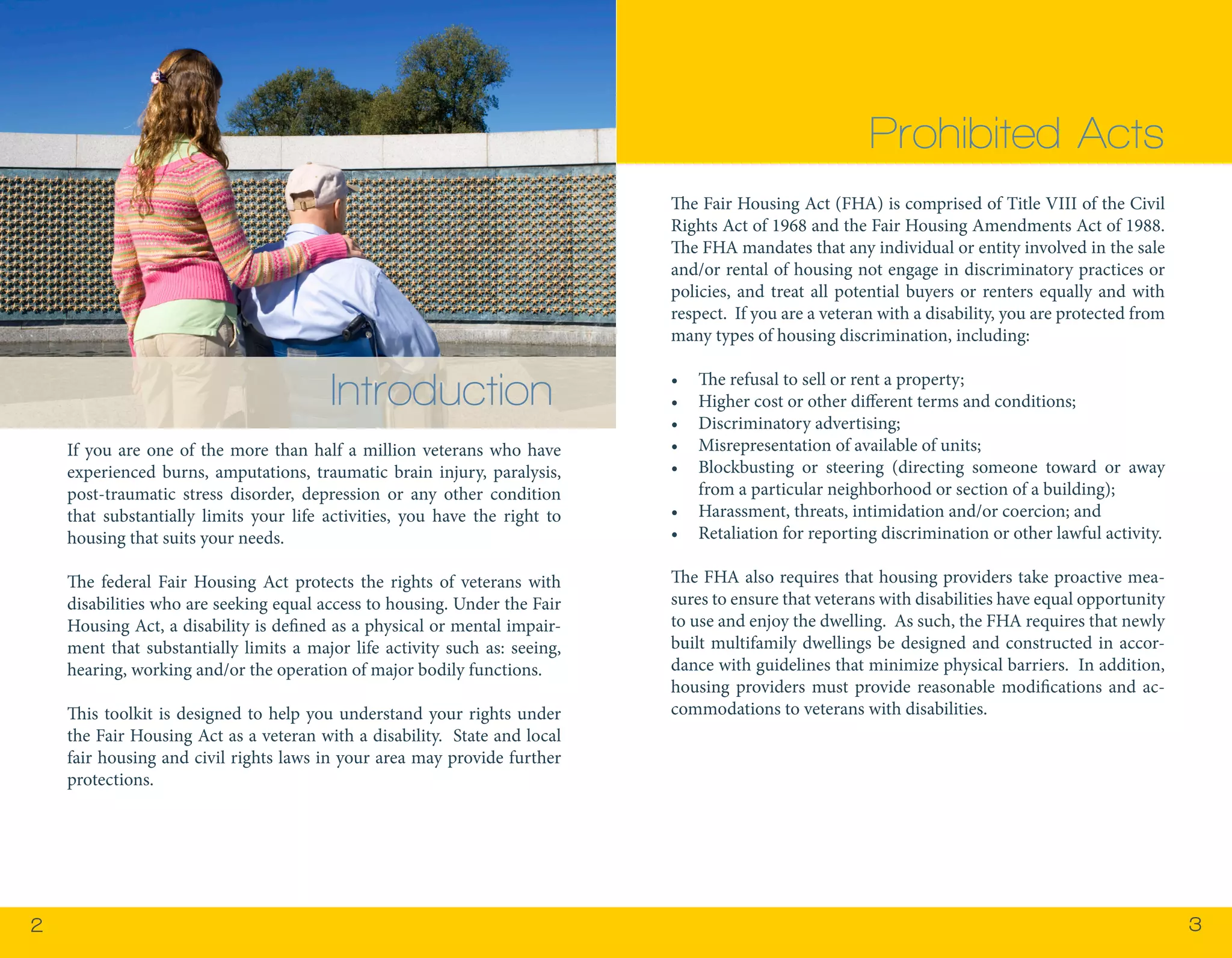 22 3 
If you are one of the more than half a million veterans who have 
experienced burns, amputations, traumatic brain injury, paralysis, 
post-traumatic stress disorder, depression or any other condition 
that substantially limits your life activities, you have the right to 
housing that suits your needs. 
The federal Fair Housing Act protects the rights of veterans with 
disabilities who are seeking equal access to housing. Under the Fair 
Housing Act, a disability is defined as a physical or mental impair-ment 
that substantially limits a major life activity such as: seeing, 
hearing, working and/or the operation of major bodily functions. 
This toolkit is designed to help you understand your rights under 
the Fair Housing Act as a veteran with a disability. State and local 
fair housing and civil rights laws in your area may provide further 
protections. 
Prohibited Acts 
The Fair Housing Act (FHA) is comprised of Title VIII of the Civil 
Rights Act of 1968 and the Fair Housing Amendments Act of 1988. 
The FHA mandates that any individual or entity involved in the sale 
and/or rental of housing not engage in discriminatory practices or 
policies, and treat all potential buyers or renters equally and with 
respect. If you are a veteran with a disability, you are protected from 
many types of housing discrimination, including: 
• The refusal to sell or rent a property; 
• Higher cost or other different terms and conditions; 
• Discriminatory advertising; 
• Misrepresentation of available of units; 
• Blockbusting or steering (directing someone toward or away 
from a particular neighborhood or section of a building); 
• Harassment, threats, intimidation and/or coercion; and 
• Retaliation for reporting discrimination or other lawful activity. 
The FHA also requires that housing providers take proactive mea-sures 
to ensure that veterans with disabilities have equal opportunity 
to use and enjoy the dwelling. As such, the FHA requires that newly 
built multifamily dwellings be designed and constructed in accor-dance 
with guidelines that minimize physical barriers. In addition, 
housing providers must provide reasonable modifications and ac-commodations 
to veterans with disabilities. 
Introduction 
 