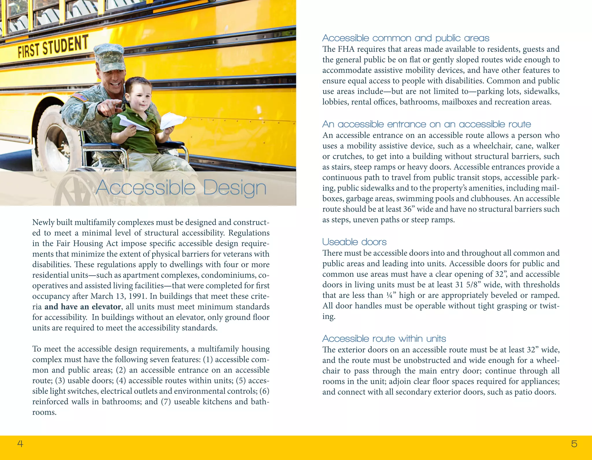 4 5 
Newly built multifamily complexes must be designed and construct-ed 
to meet a minimal level of structural accessibility. Regulations 
in the Fair Housing Act impose specific accessible design require-ments 
that minimize the extent of physical barriers for veterans with 
disabilities. These regulations apply to dwellings with four or more 
residential units—such as apartment complexes, condominiums, co-operatives 
and assisted living facilities—that were completed for first 
occupancy after March 13, 1991. In buildings that meet these crite-ria 
and have an elevator, all units must meet minimum standards 
for accessibility. In buildings without an elevator, only ground floor 
units are required to meet the accessibility standards. 
To meet the accessible design requirements, a multifamily housing 
complex must have the following seven features: (1) accessible com-mon 
and public areas; (2) an accessible entrance on an accessible 
route; (3) usable doors; (4) accessible routes within units; (5) acces-sible 
light switches, electrical outlets and environmental controls; (6) 
reinforced walls in bathrooms; and (7) useable kitchens and bath-rooms. 
Accessible Design 
Accessible common and public areas 
The FHA requires that areas made available to residents, guests and 
the general public be on flat or gently sloped routes wide enough to 
accommodate assistive mobility devices, and have other features to 
ensure equal access to people with disabilities. Common and public 
use areas include—but are not limited to—parking lots, sidewalks, 
lobbies, rental offices, bathrooms, mailboxes and recreation areas. 
An accessible entrance on an accessible route 
An accessible entrance on an accessible route allows a person who 
uses a mobility assistive device, such as a wheelchair, cane, walker 
or crutches, to get into a building without structural barriers, such 
as stairs, steep ramps or heavy doors. Accessible entrances provide a 
continuous path to travel from public transit stops, accessible park-ing, 
public sidewalks and to the property’s amenities, including mail-boxes, 
garbage areas, swimming pools and clubhouses. An accessible 
route should be at least 36” wide and have no structural barriers such 
as steps, uneven paths or steep ramps. 
Useable doors 
There must be accessible doors into and throughout all common and 
public areas and leading into units. Accessible doors for public and 
common use areas must have a clear opening of 32”, and accessible 
doors in living units must be at least 31 5/8” wide, with thresholds 
that are less than ¼” high or are appropriately beveled or ramped. 
All door handles must be operable without tight grasping or twist-ing. 
Accessible route within units 
The exterior doors on an accessible route must be at least 32” wide, 
and the route must be unobstructed and wide enough for a wheel-chair 
to pass through the main entry door; continue through all 
rooms in the unit; adjoin clear floor spaces required for appliances; 
and connect with all secondary exterior doors, such as patio doors. 
 