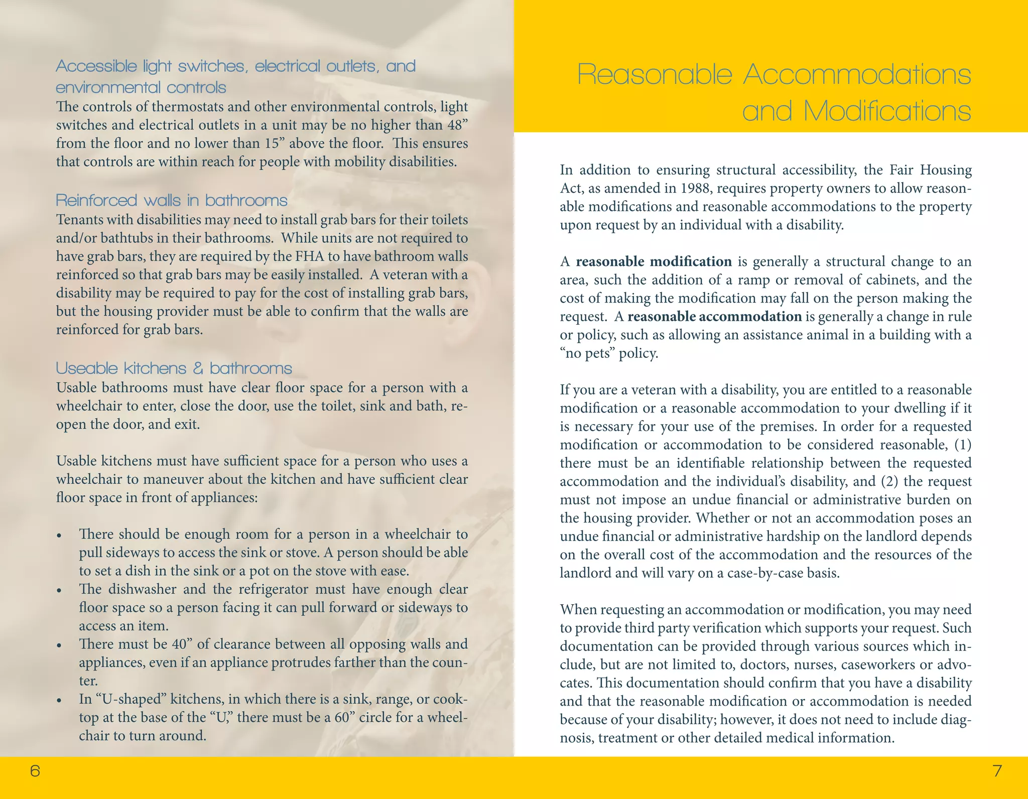 6 7 
In addition to ensuring structural accessibility, the Fair Housing 
Act, as amended in 1988, requires property owners to allow reason-able 
modifications and reasonable accommodations to the property 
upon request by an individual with a disability. 
A reasonable modification is generally a structural change to an 
area, such the addition of a ramp or removal of cabinets, and the 
cost of making the modification may fall on the person making the 
request. A reasonable accommodation is generally a change in rule 
or policy, such as allowing an assistance animal in a building with a 
“no pets” policy. 
If you are a veteran with a disability, you are entitled to a reasonable 
modification or a reasonable accommodation to your dwelling if it 
is necessary for your use of the premises. In order for a requested 
modification or accommodation to be considered reasonable, (1) 
there must be an identifiable relationship between the requested 
accommodation and the individual’s disability, and (2) the request 
must not impose an undue financial or administrative burden on 
the housing provider. Whether or not an accommodation poses an 
undue financial or administrative hardship on the landlord depends 
on the overall cost of the accommodation and the resources of the 
landlord and will vary on a case-by-case basis. 
When requesting an accommodation or modification, you may need 
to provide third party verification which supports your request. Such 
documentation can be provided through various sources which in-clude, 
but are not limited to, doctors, nurses, caseworkers or advo-cates. 
This documentation should confirm that you have a disability 
and that the reasonable modification or accommodation is needed 
because of your disability; however, it does not need to include diag-nosis, 
treatment or other detailed medical information. 
Reasonable Accommodations 
and Modifications 
Accessible light switches, electrical outlets, and 
environmental controls 
The controls of thermostats and other environmental controls, light 
switches and electrical outlets in a unit may be no higher than 48” 
from the floor and no lower than 15” above the floor. This ensures 
that controls are within reach for people with mobility disabilities. 
Reinforced walls in bathrooms 
Tenants with disabilities may need to install grab bars for their toilets 
and/or bathtubs in their bathrooms. While units are not required to 
have grab bars, they are required by the FHA to have bathroom walls 
reinforced so that grab bars may be easily installed. A veteran with a 
disability may be required to pay for the cost of installing grab bars, 
but the housing provider must be able to confirm that the walls are 
reinforced for grab bars. 
Useable kitchens & bathrooms 
Usable bathrooms must have clear floor space for a person with a 
wheelchair to enter, close the door, use the toilet, sink and bath, re-open 
the door, and exit. 
Usable kitchens must have sufficient space for a person who uses a 
wheelchair to maneuver about the kitchen and have sufficient clear 
floor space in front of appliances: 
• There should be enough room for a person in a wheelchair to 
pull sideways to access the sink or stove. A person should be able 
to set a dish in the sink or a pot on the stove with ease. 
• The dishwasher and the refrigerator must have enough clear 
floor space so a person facing it can pull forward or sideways to 
access an item. 
• There must be 40” of clearance between all opposing walls and 
appliances, even if an appliance protrudes farther than the coun-ter. 
• In “U-shaped” kitchens, in which there is a sink, range, or cook-top 
at the base of the “U,” there must be a 60” circle for a wheel-chair 
to turn around. 
 