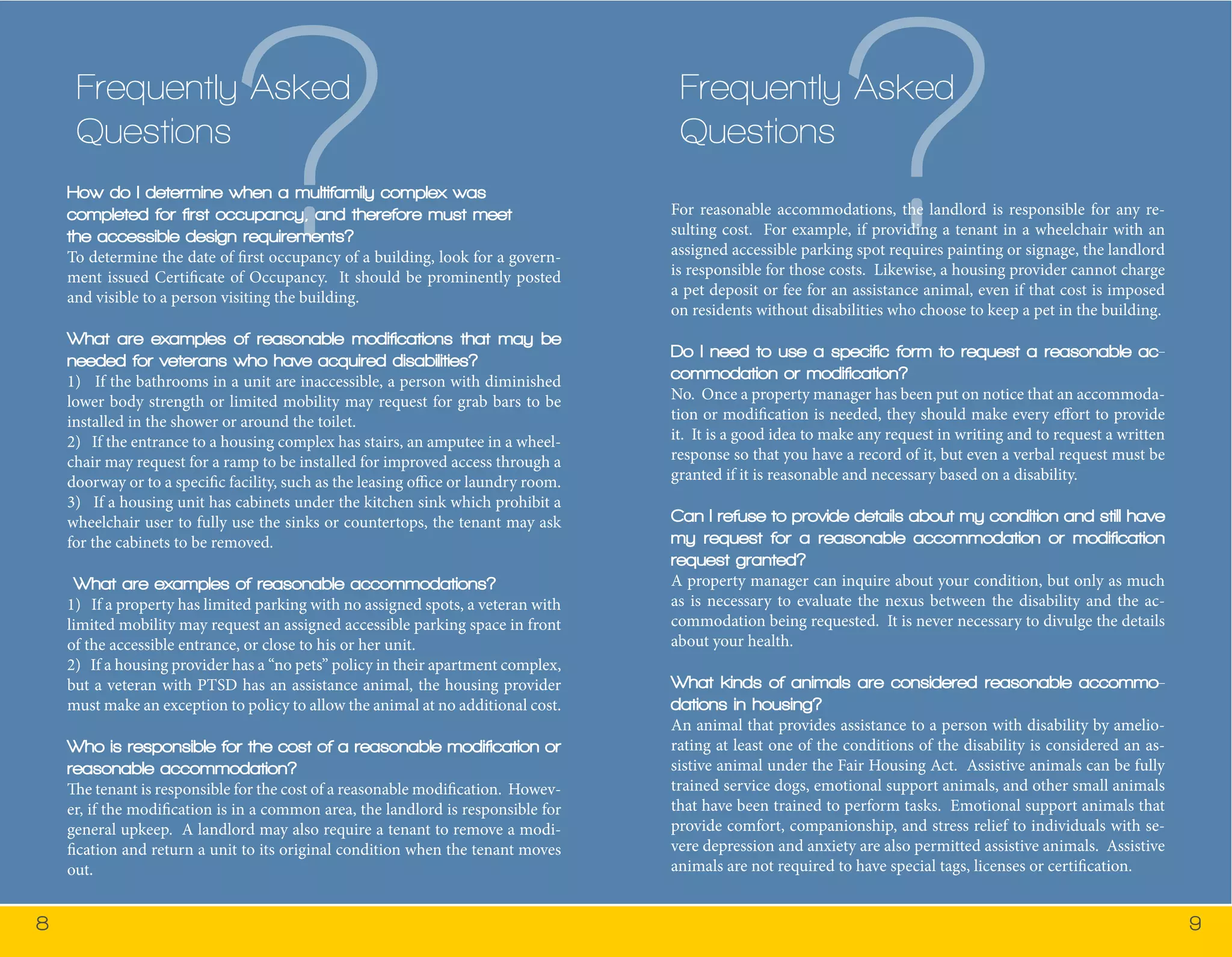 8 9 
Frequently Asked 
Questions? How do I determine when a multifamily complex was 
completed for first occupancy, and therefore must meet 
the accessible design requirements? 
To determine the date of first occupancy of a building, look for a govern-ment 
issued Certificate of Occupancy. It should be prominently posted 
and visible to a person visiting the building. 
What are examples of reasonable modifications that may be 
needed for veterans who have acquired disabilities? 
1) If the bathrooms in a unit are inaccessible, a person with diminished 
lower body strength or limited mobility may request for grab bars to be 
installed in the shower or around the toilet. 
2) If the entrance to a housing complex has stairs, an amputee in a wheel-chair 
may request for a ramp to be installed for improved access through a 
doorway or to a specific facility, such as the leasing office or laundry room. 
3) If a housing unit has cabinets under the kitchen sink which prohibit a 
wheelchair user to fully use the sinks or countertops, the tenant may ask 
for the cabinets to be removed. 
What are examples of reasonable accommodations? 
1) If a property has limited parking with no assigned spots, a veteran with 
limited mobility may request an assigned accessible parking space in front 
of the accessible entrance, or close to his or her unit. 
2) If a housing provider has a “no pets” policy in their apartment complex, 
but a veteran with PTSD has an assistance animal, the housing provider 
must make an exception to policy to allow the animal at no additional cost. 
Who is responsible for the cost of a reasonable modification or 
reasonable accommodation? 
The tenant is responsible for the cost of a reasonable modification. Howev-er, 
if the modification is in a common area, the landlord is responsible for 
general upkeep. A landlord may also require a tenant to remove a modi-fication 
and return a unit to its original condition when the tenant moves 
out. 
Frequently Asked 
Questions? For reasonable accommodations, the landlord is responsible for any re-sulting 
cost. For example, if providing a tenant in a wheelchair with an 
assigned accessible parking spot requires painting or signage, the landlord 
is responsible for those costs. Likewise, a housing provider cannot charge 
a pet deposit or fee for an assistance animal, even if that cost is imposed 
on residents without disabilities who choose to keep a pet in the building. 
Do I need to use a specific form to request a reasonable ac-commodation 
or modification? 
No. Once a property manager has been put on notice that an accommoda-tion 
or modification is needed, they should make every effort to provide 
it. It is a good idea to make any request in writing and to request a written 
response so that you have a record of it, but even a verbal request must be 
granted if it is reasonable and necessary based on a disability. 
Can I refuse to provide details about my condition and still have 
my request for a reasonable accommodation or modification 
request granted? 
A property manager can inquire about your condition, but only as much 
as is necessary to evaluate the nexus between the disability and the ac-commodation 
being requested. It is never necessary to divulge the details 
about your health. 
What kinds of animals are considered reasonable accommo-dations 
in housing? 
An animal that provides assistance to a person with disability by amelio-rating 
at least one of the conditions of the disability is considered an as-sistive 
animal under the Fair Housing Act. Assistive animals can be fully 
trained service dogs, emotional support animals, and other small animals 
that have been trained to perform tasks. Emotional support animals that 
provide comfort, companionship, and stress relief to individuals with se-vere 
depression and anxiety are also permitted assistive animals. Assistive 
animals are not required to have special tags, licenses or certification. 
 